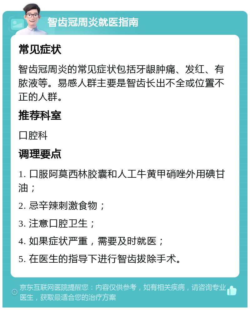 智齿冠周炎就医指南 常见症状 智齿冠周炎的常见症状包括牙龈肿痛、发红、有脓液等。易感人群主要是智齿长出不全或位置不正的人群。 推荐科室 口腔科 调理要点 1. 口服阿莫西林胶囊和人工牛黄甲硝唑外用碘甘油； 2. 忌辛辣刺激食物； 3. 注意口腔卫生； 4. 如果症状严重，需要及时就医； 5. 在医生的指导下进行智齿拔除手术。