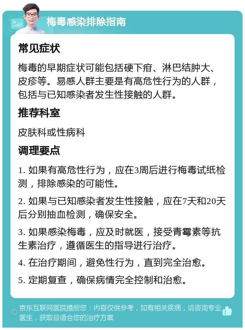 梅毒感染排除指南 常见症状 梅毒的早期症状可能包括硬下疳、淋巴结肿大、皮疹等。易感人群主要是有高危性行为的人群，包括与已知感染者发生性接触的人群。 推荐科室 皮肤科或性病科 调理要点 1. 如果有高危性行为，应在3周后进行梅毒试纸检测，排除感染的可能性。 2. 如果与已知感染者发生性接触，应在7天和20天后分别抽血检测，确保安全。 3. 如果感染梅毒，应及时就医，接受青霉素等抗生素治疗，遵循医生的指导进行治疗。 4. 在治疗期间，避免性行为，直到完全治愈。 5. 定期复查，确保病情完全控制和治愈。