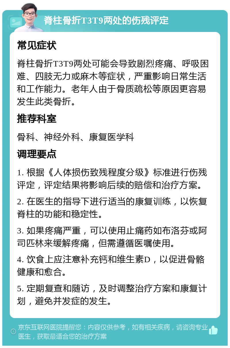 脊柱骨折T3T9两处的伤残评定 常见症状 脊柱骨折T3T9两处可能会导致剧烈疼痛、呼吸困难、四肢无力或麻木等症状，严重影响日常生活和工作能力。老年人由于骨质疏松等原因更容易发生此类骨折。 推荐科室 骨科、神经外科、康复医学科 调理要点 1. 根据《人体损伤致残程度分级》标准进行伤残评定，评定结果将影响后续的赔偿和治疗方案。 2. 在医生的指导下进行适当的康复训练，以恢复脊柱的功能和稳定性。 3. 如果疼痛严重，可以使用止痛药如布洛芬或阿司匹林来缓解疼痛，但需遵循医嘱使用。 4. 饮食上应注意补充钙和维生素D，以促进骨骼健康和愈合。 5. 定期复查和随访，及时调整治疗方案和康复计划，避免并发症的发生。