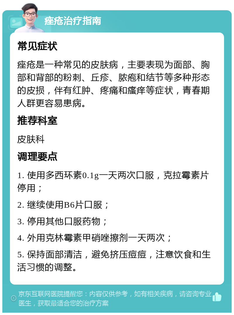 痤疮治疗指南 常见症状 痤疮是一种常见的皮肤病，主要表现为面部、胸部和背部的粉刺、丘疹、脓疱和结节等多种形态的皮损，伴有红肿、疼痛和瘙痒等症状，青春期人群更容易患病。 推荐科室 皮肤科 调理要点 1. 使用多西环素0.1g一天两次口服，克拉霉素片停用； 2. 继续使用B6片口服； 3. 停用其他口服药物； 4. 外用克林霉素甲硝唑擦剂一天两次； 5. 保持面部清洁，避免挤压痘痘，注意饮食和生活习惯的调整。