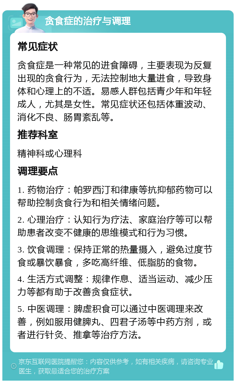 贪食症的治疗与调理 常见症状 贪食症是一种常见的进食障碍，主要表现为反复出现的贪食行为，无法控制地大量进食，导致身体和心理上的不适。易感人群包括青少年和年轻成人，尤其是女性。常见症状还包括体重波动、消化不良、肠胃紊乱等。 推荐科室 精神科或心理科 调理要点 1. 药物治疗：帕罗西汀和律康等抗抑郁药物可以帮助控制贪食行为和相关情绪问题。 2. 心理治疗：认知行为疗法、家庭治疗等可以帮助患者改变不健康的思维模式和行为习惯。 3. 饮食调理：保持正常的热量摄入，避免过度节食或暴饮暴食，多吃高纤维、低脂肪的食物。 4. 生活方式调整：规律作息、适当运动、减少压力等都有助于改善贪食症状。 5. 中医调理：脾虚积食可以通过中医调理来改善，例如服用健脾丸、四君子汤等中药方剂，或者进行针灸、推拿等治疗方法。