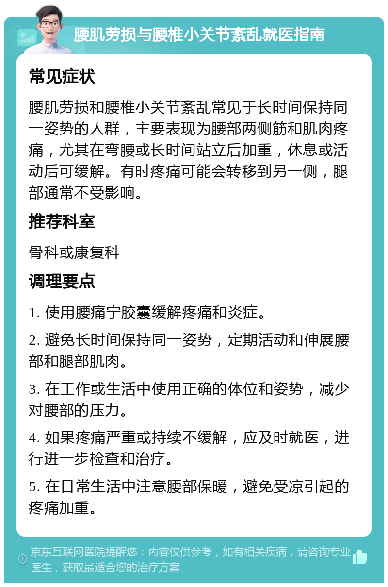 腰肌劳损与腰椎小关节紊乱就医指南 常见症状 腰肌劳损和腰椎小关节紊乱常见于长时间保持同一姿势的人群，主要表现为腰部两侧筋和肌肉疼痛，尤其在弯腰或长时间站立后加重，休息或活动后可缓解。有时疼痛可能会转移到另一侧，腿部通常不受影响。 推荐科室 骨科或康复科 调理要点 1. 使用腰痛宁胶囊缓解疼痛和炎症。 2. 避免长时间保持同一姿势，定期活动和伸展腰部和腿部肌肉。 3. 在工作或生活中使用正确的体位和姿势，减少对腰部的压力。 4. 如果疼痛严重或持续不缓解，应及时就医，进行进一步检查和治疗。 5. 在日常生活中注意腰部保暖，避免受凉引起的疼痛加重。