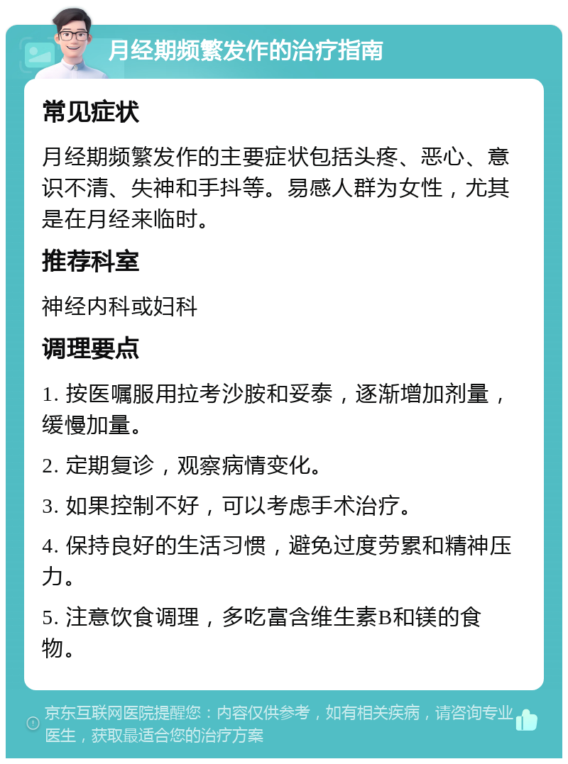 月经期频繁发作的治疗指南 常见症状 月经期频繁发作的主要症状包括头疼、恶心、意识不清、失神和手抖等。易感人群为女性，尤其是在月经来临时。 推荐科室 神经内科或妇科 调理要点 1. 按医嘱服用拉考沙胺和妥泰，逐渐增加剂量，缓慢加量。 2. 定期复诊，观察病情变化。 3. 如果控制不好，可以考虑手术治疗。 4. 保持良好的生活习惯，避免过度劳累和精神压力。 5. 注意饮食调理，多吃富含维生素B和镁的食物。