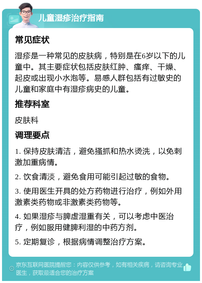 儿童湿疹治疗指南 常见症状 湿疹是一种常见的皮肤病，特别是在6岁以下的儿童中。其主要症状包括皮肤红肿、瘙痒、干燥、起皮或出现小水泡等。易感人群包括有过敏史的儿童和家庭中有湿疹病史的儿童。 推荐科室 皮肤科 调理要点 1. 保持皮肤清洁，避免搔抓和热水烫洗，以免刺激加重病情。 2. 饮食清淡，避免食用可能引起过敏的食物。 3. 使用医生开具的处方药物进行治疗，例如外用激素类药物或非激素类药物等。 4. 如果湿疹与脾虚湿重有关，可以考虑中医治疗，例如服用健脾利湿的中药方剂。 5. 定期复诊，根据病情调整治疗方案。