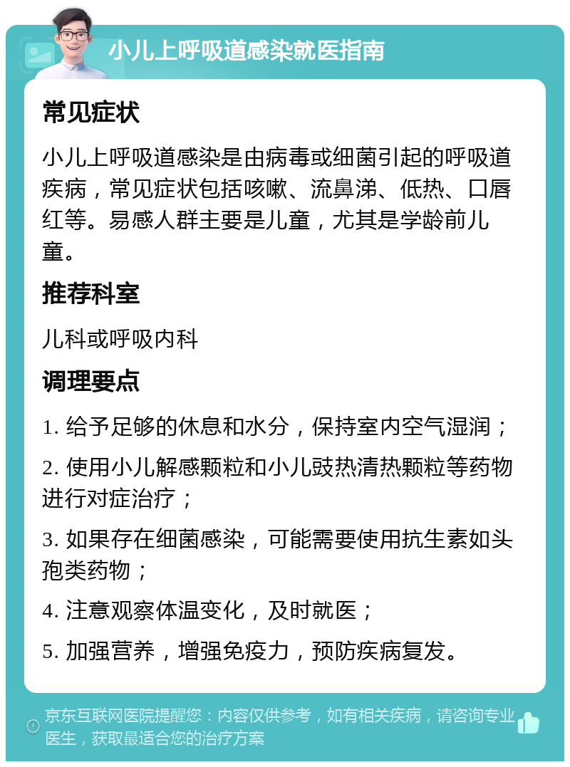 小儿上呼吸道感染就医指南 常见症状 小儿上呼吸道感染是由病毒或细菌引起的呼吸道疾病，常见症状包括咳嗽、流鼻涕、低热、口唇红等。易感人群主要是儿童，尤其是学龄前儿童。 推荐科室 儿科或呼吸内科 调理要点 1. 给予足够的休息和水分，保持室内空气湿润； 2. 使用小儿解感颗粒和小儿豉热清热颗粒等药物进行对症治疗； 3. 如果存在细菌感染，可能需要使用抗生素如头孢类药物； 4. 注意观察体温变化，及时就医； 5. 加强营养，增强免疫力，预防疾病复发。