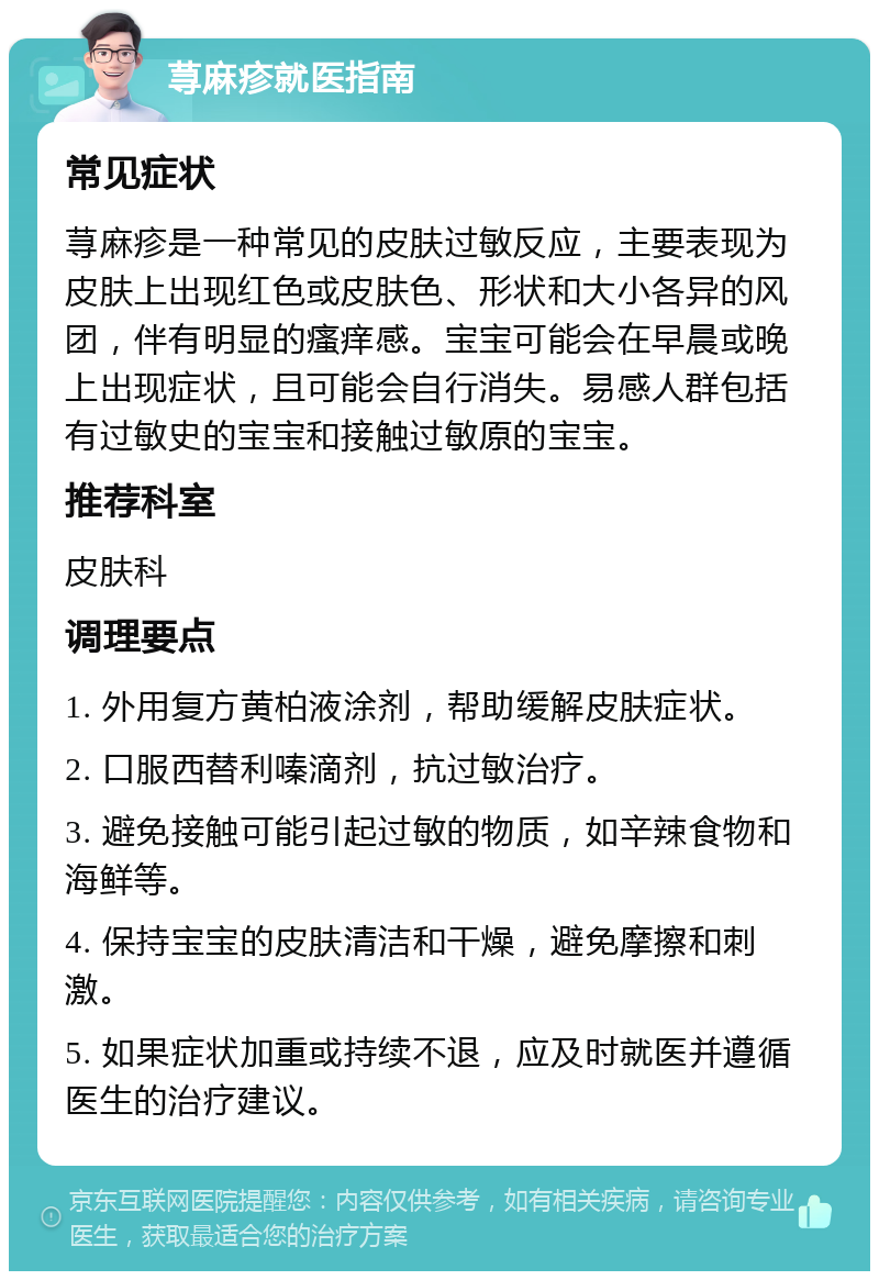 荨麻疹就医指南 常见症状 荨麻疹是一种常见的皮肤过敏反应，主要表现为皮肤上出现红色或皮肤色、形状和大小各异的风团，伴有明显的瘙痒感。宝宝可能会在早晨或晚上出现症状，且可能会自行消失。易感人群包括有过敏史的宝宝和接触过敏原的宝宝。 推荐科室 皮肤科 调理要点 1. 外用复方黄柏液涂剂，帮助缓解皮肤症状。 2. 口服西替利嗪滴剂，抗过敏治疗。 3. 避免接触可能引起过敏的物质，如辛辣食物和海鲜等。 4. 保持宝宝的皮肤清洁和干燥，避免摩擦和刺激。 5. 如果症状加重或持续不退，应及时就医并遵循医生的治疗建议。