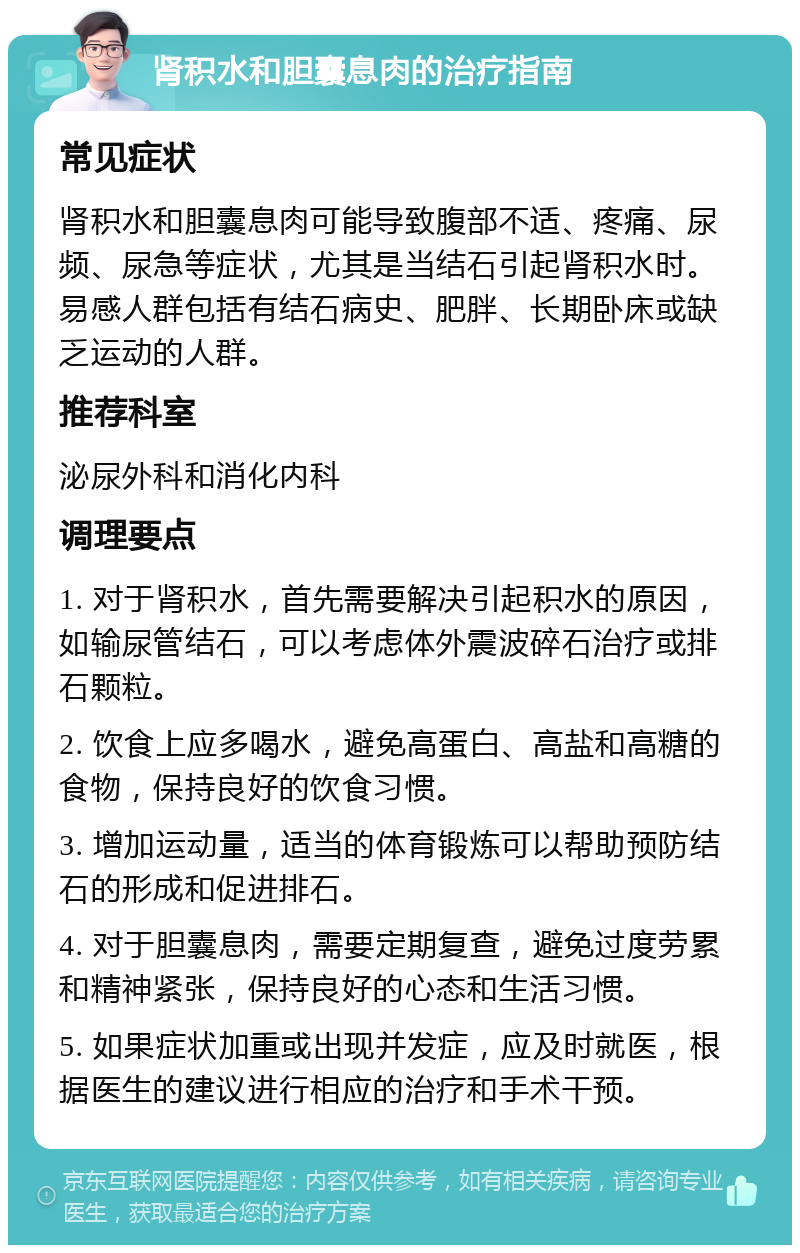 肾积水和胆囊息肉的治疗指南 常见症状 肾积水和胆囊息肉可能导致腹部不适、疼痛、尿频、尿急等症状，尤其是当结石引起肾积水时。易感人群包括有结石病史、肥胖、长期卧床或缺乏运动的人群。 推荐科室 泌尿外科和消化内科 调理要点 1. 对于肾积水，首先需要解决引起积水的原因，如输尿管结石，可以考虑体外震波碎石治疗或排石颗粒。 2. 饮食上应多喝水，避免高蛋白、高盐和高糖的食物，保持良好的饮食习惯。 3. 增加运动量，适当的体育锻炼可以帮助预防结石的形成和促进排石。 4. 对于胆囊息肉，需要定期复查，避免过度劳累和精神紧张，保持良好的心态和生活习惯。 5. 如果症状加重或出现并发症，应及时就医，根据医生的建议进行相应的治疗和手术干预。