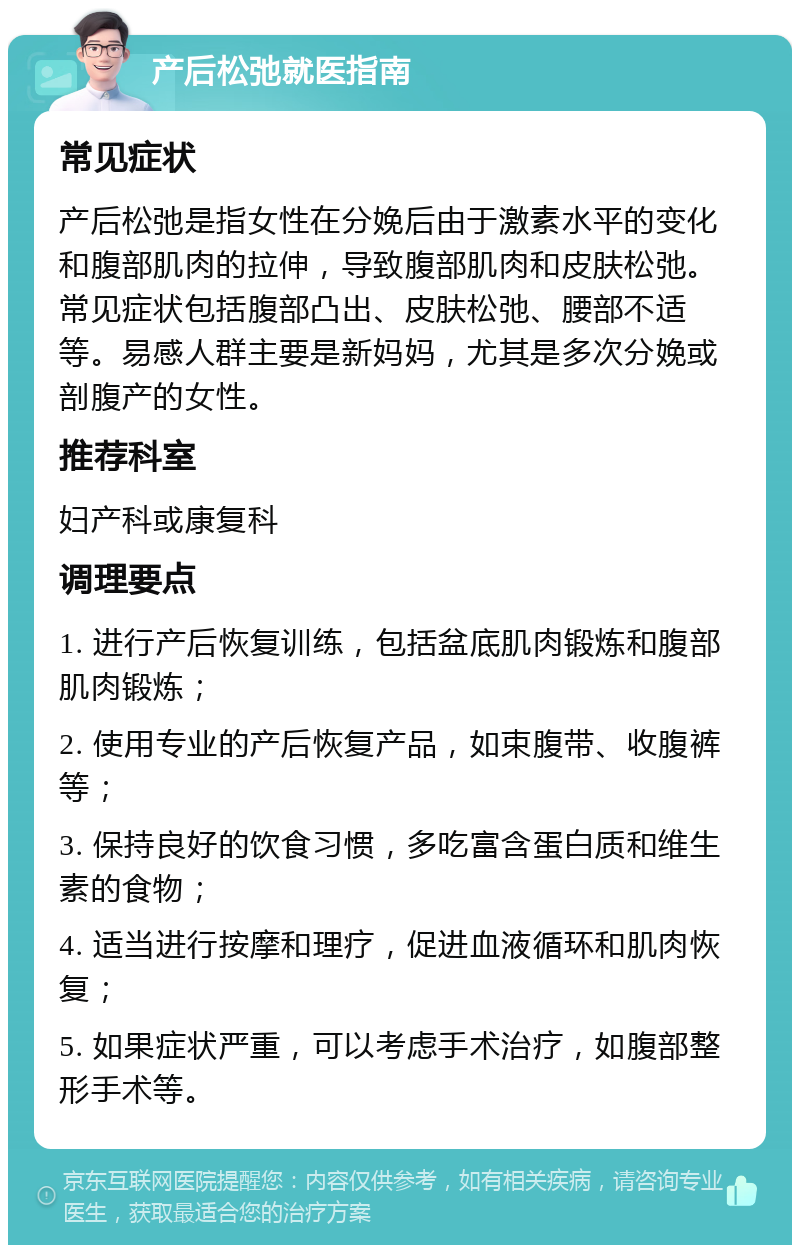 产后松弛就医指南 常见症状 产后松弛是指女性在分娩后由于激素水平的变化和腹部肌肉的拉伸，导致腹部肌肉和皮肤松弛。常见症状包括腹部凸出、皮肤松弛、腰部不适等。易感人群主要是新妈妈，尤其是多次分娩或剖腹产的女性。 推荐科室 妇产科或康复科 调理要点 1. 进行产后恢复训练，包括盆底肌肉锻炼和腹部肌肉锻炼； 2. 使用专业的产后恢复产品，如束腹带、收腹裤等； 3. 保持良好的饮食习惯，多吃富含蛋白质和维生素的食物； 4. 适当进行按摩和理疗，促进血液循环和肌肉恢复； 5. 如果症状严重，可以考虑手术治疗，如腹部整形手术等。