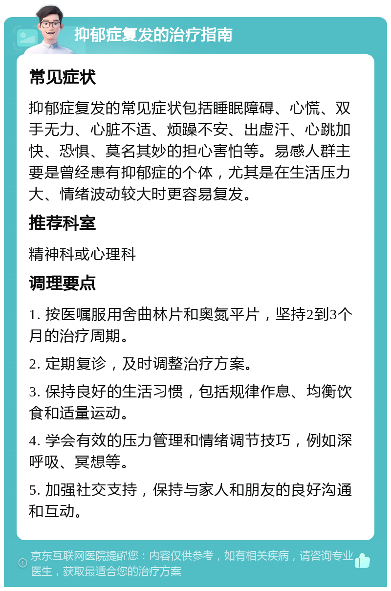 抑郁症复发的治疗指南 常见症状 抑郁症复发的常见症状包括睡眠障碍、心慌、双手无力、心脏不适、烦躁不安、出虚汗、心跳加快、恐惧、莫名其妙的担心害怕等。易感人群主要是曾经患有抑郁症的个体，尤其是在生活压力大、情绪波动较大时更容易复发。 推荐科室 精神科或心理科 调理要点 1. 按医嘱服用舍曲林片和奥氮平片，坚持2到3个月的治疗周期。 2. 定期复诊，及时调整治疗方案。 3. 保持良好的生活习惯，包括规律作息、均衡饮食和适量运动。 4. 学会有效的压力管理和情绪调节技巧，例如深呼吸、冥想等。 5. 加强社交支持，保持与家人和朋友的良好沟通和互动。