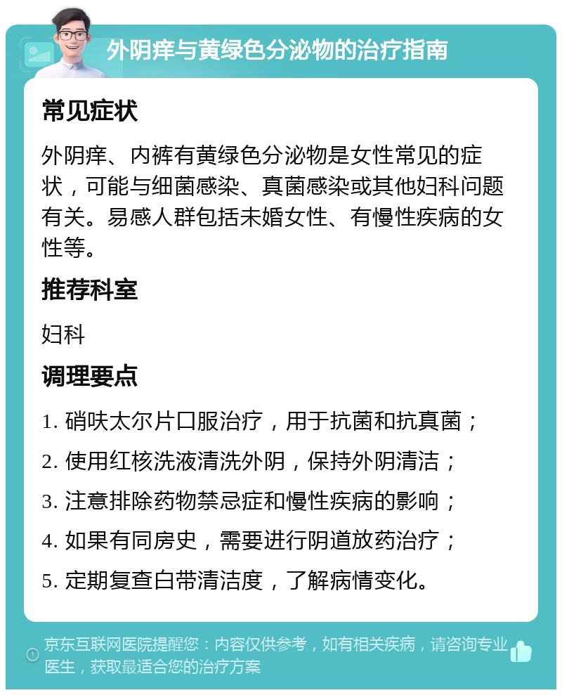 外阴痒与黄绿色分泌物的治疗指南 常见症状 外阴痒、内裤有黄绿色分泌物是女性常见的症状，可能与细菌感染、真菌感染或其他妇科问题有关。易感人群包括未婚女性、有慢性疾病的女性等。 推荐科室 妇科 调理要点 1. 硝呋太尔片口服治疗，用于抗菌和抗真菌； 2. 使用红核洗液清洗外阴，保持外阴清洁； 3. 注意排除药物禁忌症和慢性疾病的影响； 4. 如果有同房史，需要进行阴道放药治疗； 5. 定期复查白带清洁度，了解病情变化。