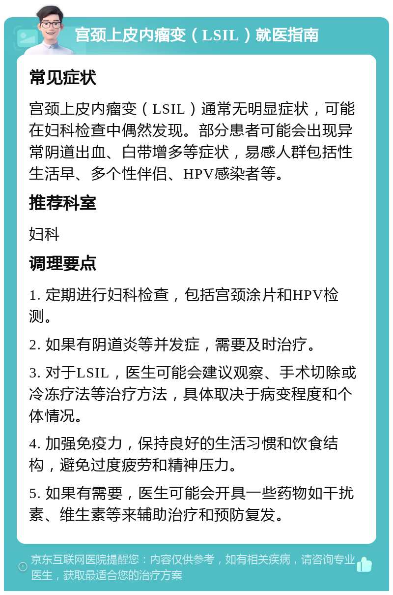 宫颈上皮内瘤变（LSIL）就医指南 常见症状 宫颈上皮内瘤变（LSIL）通常无明显症状，可能在妇科检查中偶然发现。部分患者可能会出现异常阴道出血、白带增多等症状，易感人群包括性生活早、多个性伴侣、HPV感染者等。 推荐科室 妇科 调理要点 1. 定期进行妇科检查，包括宫颈涂片和HPV检测。 2. 如果有阴道炎等并发症，需要及时治疗。 3. 对于LSIL，医生可能会建议观察、手术切除或冷冻疗法等治疗方法，具体取决于病变程度和个体情况。 4. 加强免疫力，保持良好的生活习惯和饮食结构，避免过度疲劳和精神压力。 5. 如果有需要，医生可能会开具一些药物如干扰素、维生素等来辅助治疗和预防复发。