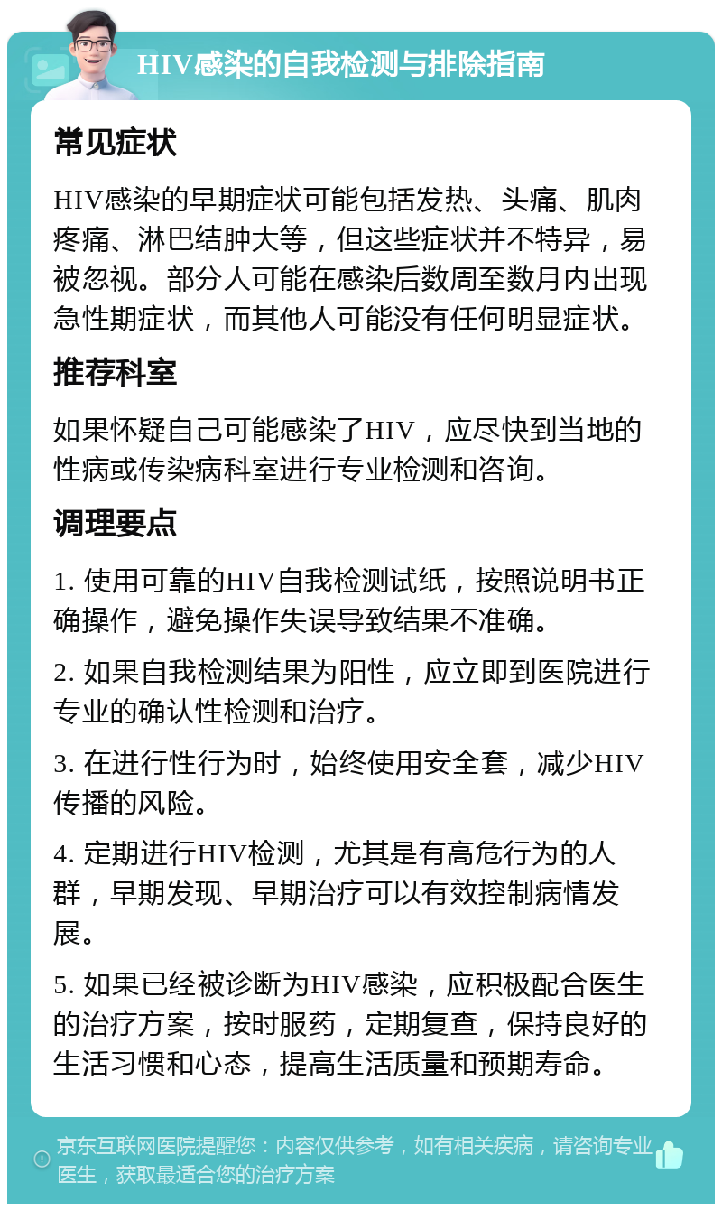 HIV感染的自我检测与排除指南 常见症状 HIV感染的早期症状可能包括发热、头痛、肌肉疼痛、淋巴结肿大等，但这些症状并不特异，易被忽视。部分人可能在感染后数周至数月内出现急性期症状，而其他人可能没有任何明显症状。 推荐科室 如果怀疑自己可能感染了HIV，应尽快到当地的性病或传染病科室进行专业检测和咨询。 调理要点 1. 使用可靠的HIV自我检测试纸，按照说明书正确操作，避免操作失误导致结果不准确。 2. 如果自我检测结果为阳性，应立即到医院进行专业的确认性检测和治疗。 3. 在进行性行为时，始终使用安全套，减少HIV传播的风险。 4. 定期进行HIV检测，尤其是有高危行为的人群，早期发现、早期治疗可以有效控制病情发展。 5. 如果已经被诊断为HIV感染，应积极配合医生的治疗方案，按时服药，定期复查，保持良好的生活习惯和心态，提高生活质量和预期寿命。