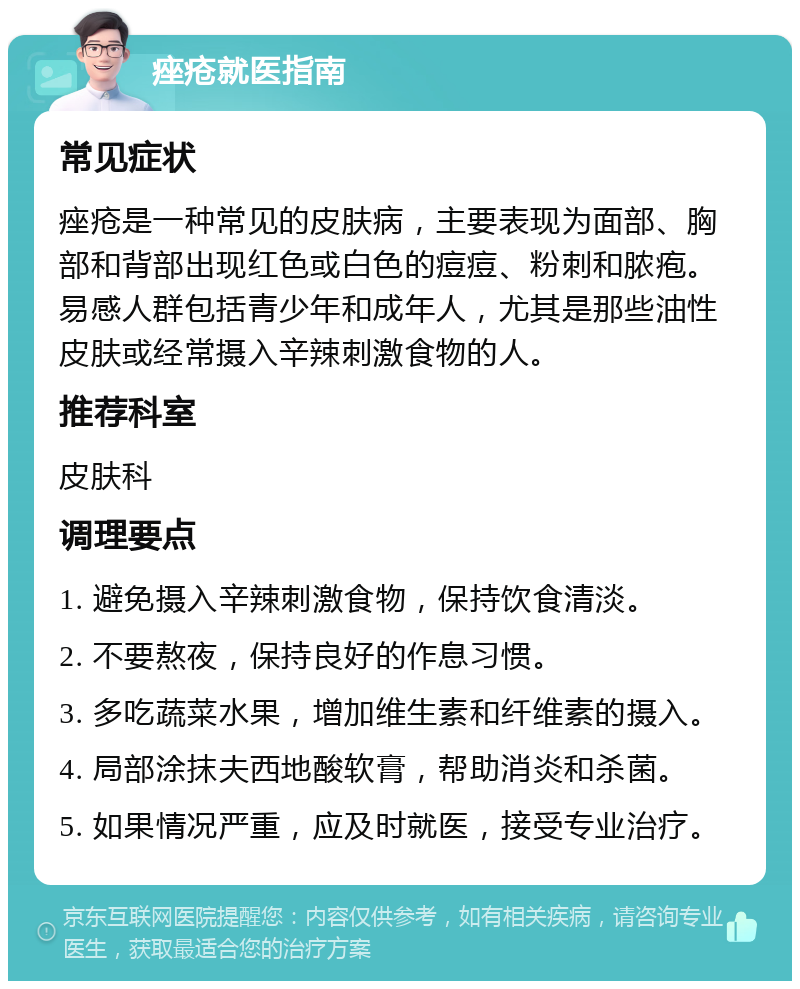 痤疮就医指南 常见症状 痤疮是一种常见的皮肤病，主要表现为面部、胸部和背部出现红色或白色的痘痘、粉刺和脓疱。易感人群包括青少年和成年人，尤其是那些油性皮肤或经常摄入辛辣刺激食物的人。 推荐科室 皮肤科 调理要点 1. 避免摄入辛辣刺激食物，保持饮食清淡。 2. 不要熬夜，保持良好的作息习惯。 3. 多吃蔬菜水果，增加维生素和纤维素的摄入。 4. 局部涂抹夫西地酸软膏，帮助消炎和杀菌。 5. 如果情况严重，应及时就医，接受专业治疗。