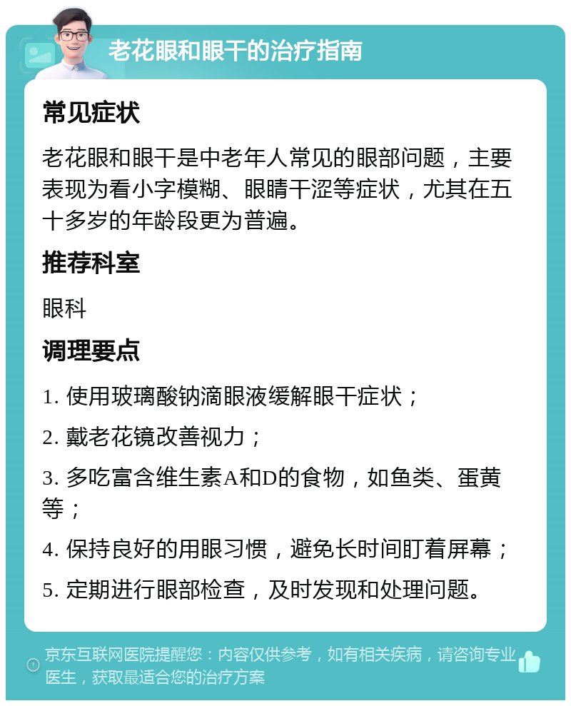 老花眼和眼干的治疗指南 常见症状 老花眼和眼干是中老年人常见的眼部问题，主要表现为看小字模糊、眼睛干涩等症状，尤其在五十多岁的年龄段更为普遍。 推荐科室 眼科 调理要点 1. 使用玻璃酸钠滴眼液缓解眼干症状； 2. 戴老花镜改善视力； 3. 多吃富含维生素A和D的食物，如鱼类、蛋黄等； 4. 保持良好的用眼习惯，避免长时间盯着屏幕； 5. 定期进行眼部检查，及时发现和处理问题。