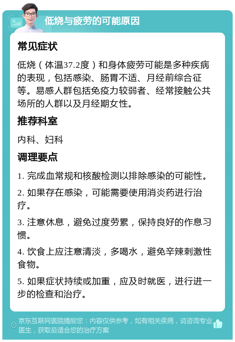 低烧与疲劳的可能原因 常见症状 低烧（体温37.2度）和身体疲劳可能是多种疾病的表现，包括感染、肠胃不适、月经前综合征等。易感人群包括免疫力较弱者、经常接触公共场所的人群以及月经期女性。 推荐科室 内科、妇科 调理要点 1. 完成血常规和核酸检测以排除感染的可能性。 2. 如果存在感染，可能需要使用消炎药进行治疗。 3. 注意休息，避免过度劳累，保持良好的作息习惯。 4. 饮食上应注意清淡，多喝水，避免辛辣刺激性食物。 5. 如果症状持续或加重，应及时就医，进行进一步的检查和治疗。