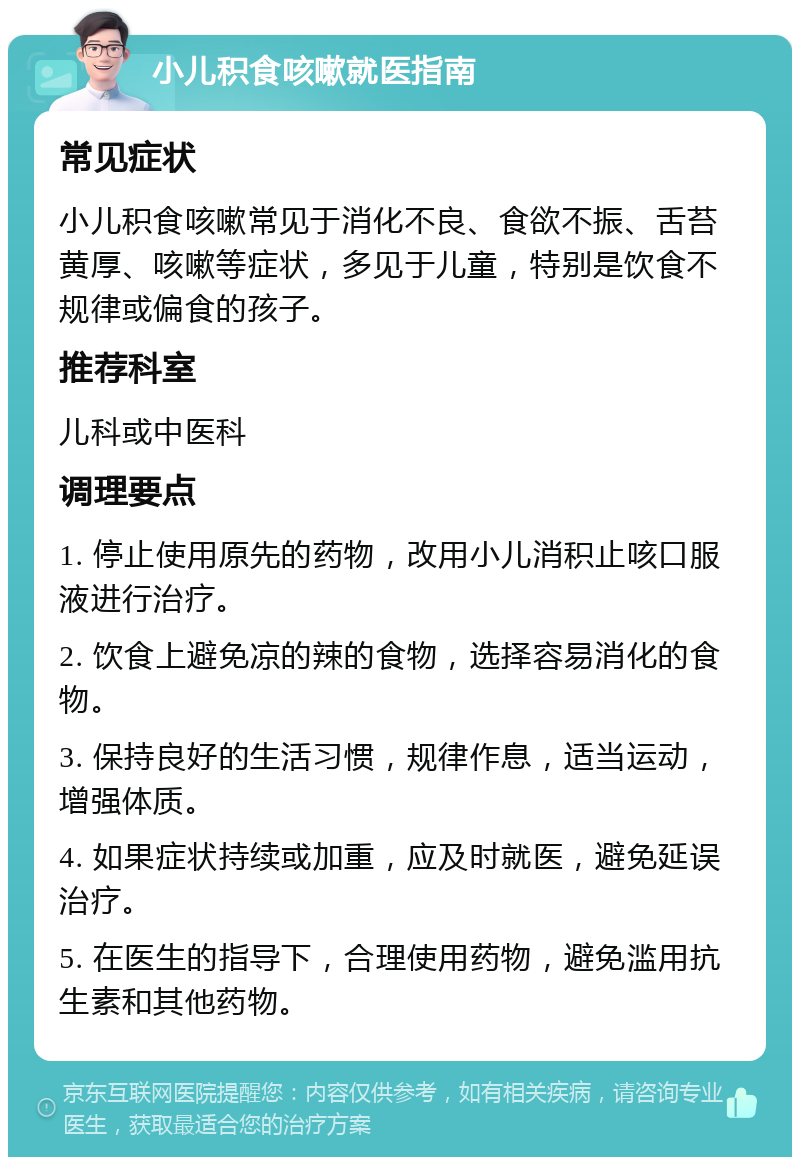 小儿积食咳嗽就医指南 常见症状 小儿积食咳嗽常见于消化不良、食欲不振、舌苔黄厚、咳嗽等症状，多见于儿童，特别是饮食不规律或偏食的孩子。 推荐科室 儿科或中医科 调理要点 1. 停止使用原先的药物，改用小儿消积止咳口服液进行治疗。 2. 饮食上避免凉的辣的食物，选择容易消化的食物。 3. 保持良好的生活习惯，规律作息，适当运动，增强体质。 4. 如果症状持续或加重，应及时就医，避免延误治疗。 5. 在医生的指导下，合理使用药物，避免滥用抗生素和其他药物。