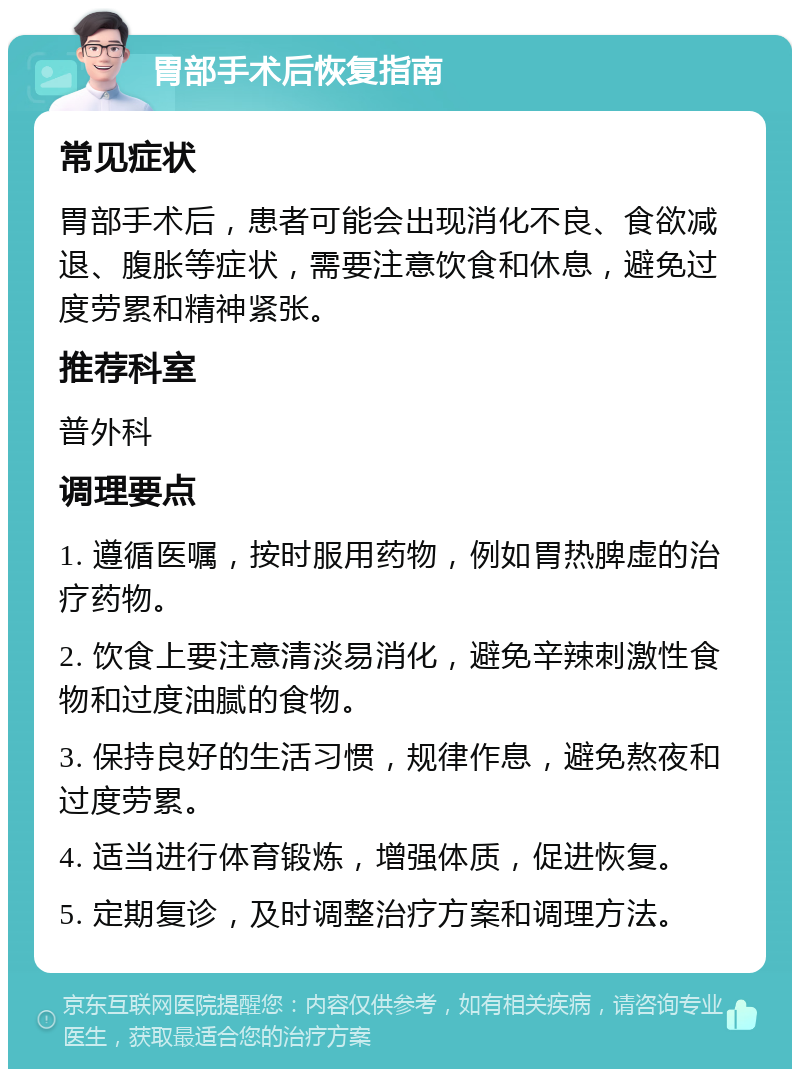 胃部手术后恢复指南 常见症状 胃部手术后，患者可能会出现消化不良、食欲减退、腹胀等症状，需要注意饮食和休息，避免过度劳累和精神紧张。 推荐科室 普外科 调理要点 1. 遵循医嘱，按时服用药物，例如胃热脾虚的治疗药物。 2. 饮食上要注意清淡易消化，避免辛辣刺激性食物和过度油腻的食物。 3. 保持良好的生活习惯，规律作息，避免熬夜和过度劳累。 4. 适当进行体育锻炼，增强体质，促进恢复。 5. 定期复诊，及时调整治疗方案和调理方法。