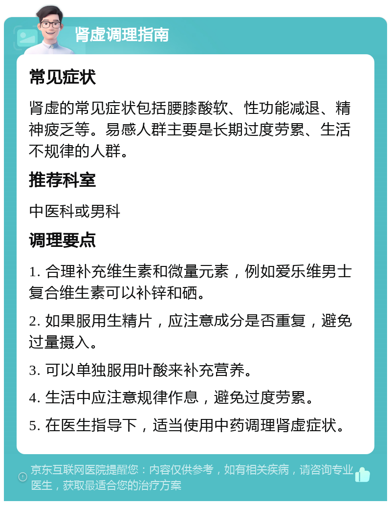 肾虚调理指南 常见症状 肾虚的常见症状包括腰膝酸软、性功能减退、精神疲乏等。易感人群主要是长期过度劳累、生活不规律的人群。 推荐科室 中医科或男科 调理要点 1. 合理补充维生素和微量元素，例如爱乐维男士复合维生素可以补锌和硒。 2. 如果服用生精片，应注意成分是否重复，避免过量摄入。 3. 可以单独服用叶酸来补充营养。 4. 生活中应注意规律作息，避免过度劳累。 5. 在医生指导下，适当使用中药调理肾虚症状。