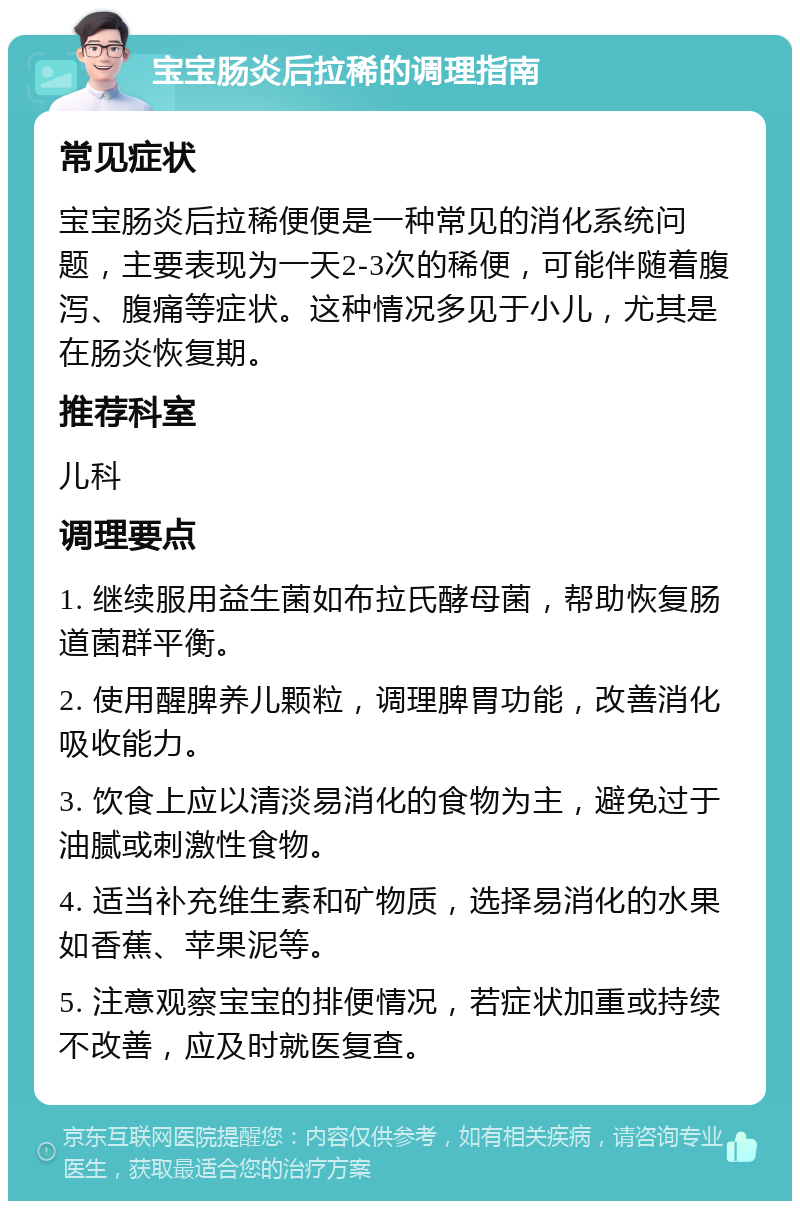 宝宝肠炎后拉稀的调理指南 常见症状 宝宝肠炎后拉稀便便是一种常见的消化系统问题，主要表现为一天2-3次的稀便，可能伴随着腹泻、腹痛等症状。这种情况多见于小儿，尤其是在肠炎恢复期。 推荐科室 儿科 调理要点 1. 继续服用益生菌如布拉氏酵母菌，帮助恢复肠道菌群平衡。 2. 使用醒脾养儿颗粒，调理脾胃功能，改善消化吸收能力。 3. 饮食上应以清淡易消化的食物为主，避免过于油腻或刺激性食物。 4. 适当补充维生素和矿物质，选择易消化的水果如香蕉、苹果泥等。 5. 注意观察宝宝的排便情况，若症状加重或持续不改善，应及时就医复查。