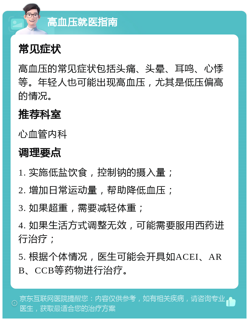 高血压就医指南 常见症状 高血压的常见症状包括头痛、头晕、耳鸣、心悸等。年轻人也可能出现高血压，尤其是低压偏高的情况。 推荐科室 心血管内科 调理要点 1. 实施低盐饮食，控制钠的摄入量； 2. 增加日常运动量，帮助降低血压； 3. 如果超重，需要减轻体重； 4. 如果生活方式调整无效，可能需要服用西药进行治疗； 5. 根据个体情况，医生可能会开具如ACEI、ARB、CCB等药物进行治疗。