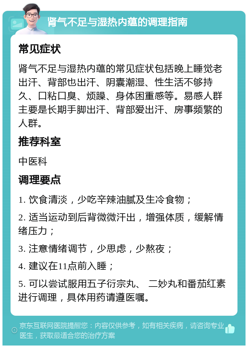 肾气不足与湿热内蕴的调理指南 常见症状 肾气不足与湿热内蕴的常见症状包括晚上睡觉老出汗、背部也出汗、阴囊潮湿、性生活不够持久、口粘口臭、烦躁、身体困重感等。易感人群主要是长期手脚出汗、背部爱出汗、房事频繁的人群。 推荐科室 中医科 调理要点 1. 饮食清淡，少吃辛辣油腻及生冷食物； 2. 适当运动到后背微微汗出，增强体质，缓解情绪压力； 3. 注意情绪调节，少思虑，少熬夜； 4. 建议在11点前入睡； 5. 可以尝试服用五子衍宗丸、 二妙丸和番茄红素进行调理，具体用药请遵医嘱。