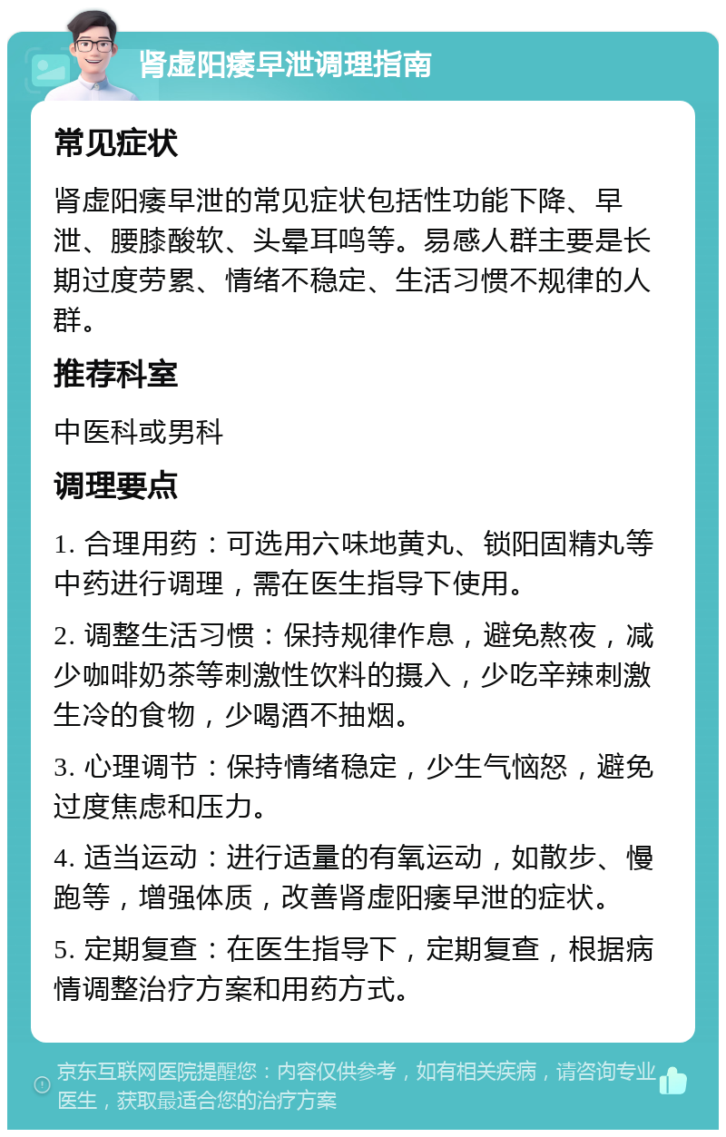 肾虚阳痿早泄调理指南 常见症状 肾虚阳痿早泄的常见症状包括性功能下降、早泄、腰膝酸软、头晕耳鸣等。易感人群主要是长期过度劳累、情绪不稳定、生活习惯不规律的人群。 推荐科室 中医科或男科 调理要点 1. 合理用药：可选用六味地黄丸、锁阳固精丸等中药进行调理，需在医生指导下使用。 2. 调整生活习惯：保持规律作息，避免熬夜，减少咖啡奶茶等刺激性饮料的摄入，少吃辛辣刺激生冷的食物，少喝酒不抽烟。 3. 心理调节：保持情绪稳定，少生气恼怒，避免过度焦虑和压力。 4. 适当运动：进行适量的有氧运动，如散步、慢跑等，增强体质，改善肾虚阳痿早泄的症状。 5. 定期复查：在医生指导下，定期复查，根据病情调整治疗方案和用药方式。