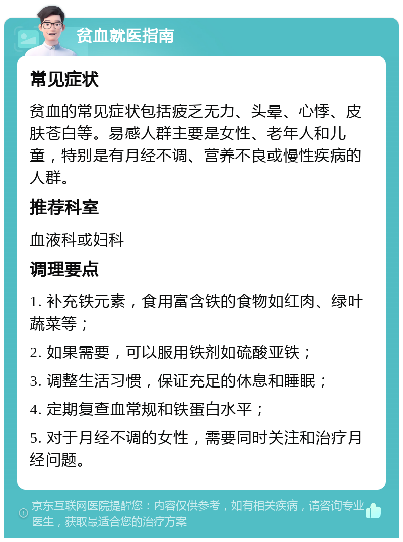 贫血就医指南 常见症状 贫血的常见症状包括疲乏无力、头晕、心悸、皮肤苍白等。易感人群主要是女性、老年人和儿童，特别是有月经不调、营养不良或慢性疾病的人群。 推荐科室 血液科或妇科 调理要点 1. 补充铁元素，食用富含铁的食物如红肉、绿叶蔬菜等； 2. 如果需要，可以服用铁剂如硫酸亚铁； 3. 调整生活习惯，保证充足的休息和睡眠； 4. 定期复查血常规和铁蛋白水平； 5. 对于月经不调的女性，需要同时关注和治疗月经问题。