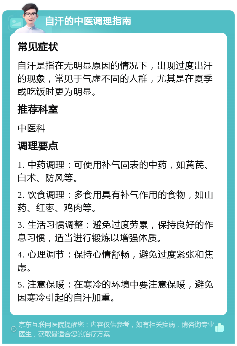 自汗的中医调理指南 常见症状 自汗是指在无明显原因的情况下，出现过度出汗的现象，常见于气虚不固的人群，尤其是在夏季或吃饭时更为明显。 推荐科室 中医科 调理要点 1. 中药调理：可使用补气固表的中药，如黄芪、白术、防风等。 2. 饮食调理：多食用具有补气作用的食物，如山药、红枣、鸡肉等。 3. 生活习惯调整：避免过度劳累，保持良好的作息习惯，适当进行锻炼以增强体质。 4. 心理调节：保持心情舒畅，避免过度紧张和焦虑。 5. 注意保暖：在寒冷的环境中要注意保暖，避免因寒冷引起的自汗加重。