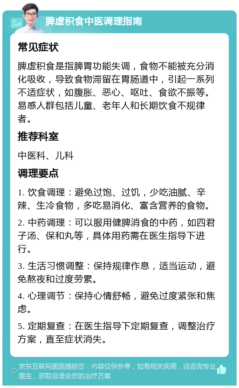 脾虚积食中医调理指南 常见症状 脾虚积食是指脾胃功能失调，食物不能被充分消化吸收，导致食物滞留在胃肠道中，引起一系列不适症状，如腹胀、恶心、呕吐、食欲不振等。易感人群包括儿童、老年人和长期饮食不规律者。 推荐科室 中医科、儿科 调理要点 1. 饮食调理：避免过饱、过饥，少吃油腻、辛辣、生冷食物，多吃易消化、富含营养的食物。 2. 中药调理：可以服用健脾消食的中药，如四君子汤、保和丸等，具体用药需在医生指导下进行。 3. 生活习惯调整：保持规律作息，适当运动，避免熬夜和过度劳累。 4. 心理调节：保持心情舒畅，避免过度紧张和焦虑。 5. 定期复查：在医生指导下定期复查，调整治疗方案，直至症状消失。