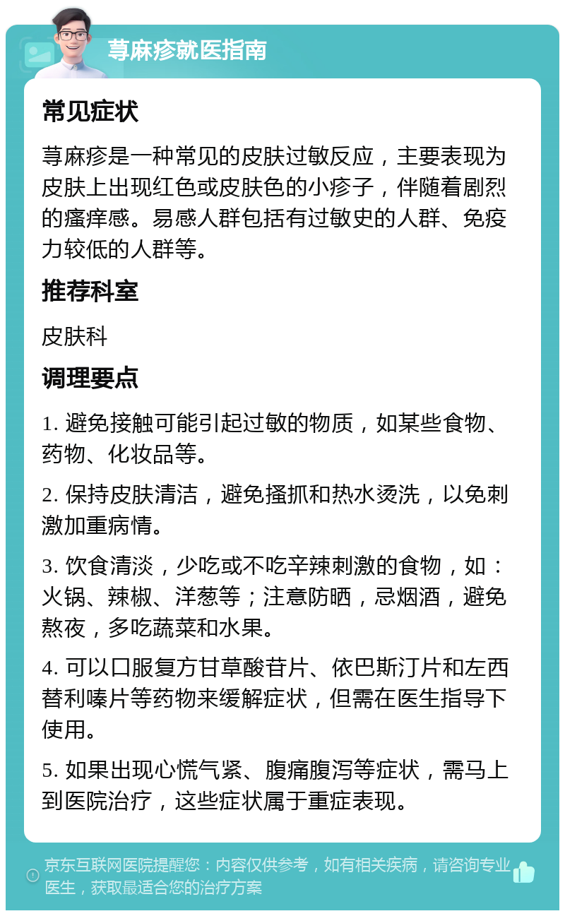 荨麻疹就医指南 常见症状 荨麻疹是一种常见的皮肤过敏反应，主要表现为皮肤上出现红色或皮肤色的小疹子，伴随着剧烈的瘙痒感。易感人群包括有过敏史的人群、免疫力较低的人群等。 推荐科室 皮肤科 调理要点 1. 避免接触可能引起过敏的物质，如某些食物、药物、化妆品等。 2. 保持皮肤清洁，避免搔抓和热水烫洗，以免刺激加重病情。 3. 饮食清淡，少吃或不吃辛辣刺激的食物，如：火锅、辣椒、洋葱等；注意防晒，忌烟酒，避免熬夜，多吃蔬菜和水果。 4. 可以口服复方甘草酸苷片、依巴斯汀片和左西替利嗪片等药物来缓解症状，但需在医生指导下使用。 5. 如果出现心慌气紧、腹痛腹泻等症状，需马上到医院治疗，这些症状属于重症表现。