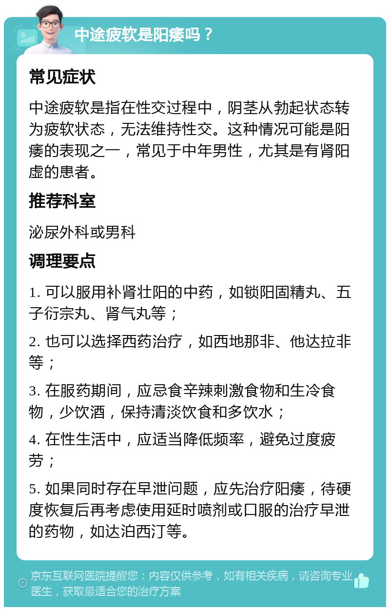 中途疲软是阳痿吗？ 常见症状 中途疲软是指在性交过程中，阴茎从勃起状态转为疲软状态，无法维持性交。这种情况可能是阳痿的表现之一，常见于中年男性，尤其是有肾阳虚的患者。 推荐科室 泌尿外科或男科 调理要点 1. 可以服用补肾壮阳的中药，如锁阳固精丸、五子衍宗丸、肾气丸等； 2. 也可以选择西药治疗，如西地那非、他达拉非等； 3. 在服药期间，应忌食辛辣刺激食物和生冷食物，少饮酒，保持清淡饮食和多饮水； 4. 在性生活中，应适当降低频率，避免过度疲劳； 5. 如果同时存在早泄问题，应先治疗阳痿，待硬度恢复后再考虑使用延时喷剂或口服的治疗早泄的药物，如达泊西汀等。