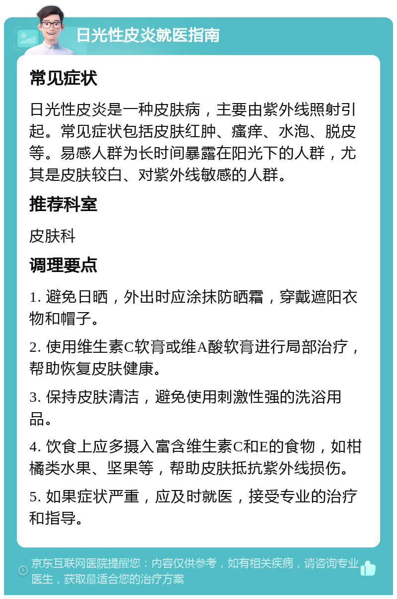 日光性皮炎就医指南 常见症状 日光性皮炎是一种皮肤病，主要由紫外线照射引起。常见症状包括皮肤红肿、瘙痒、水泡、脱皮等。易感人群为长时间暴露在阳光下的人群，尤其是皮肤较白、对紫外线敏感的人群。 推荐科室 皮肤科 调理要点 1. 避免日晒，外出时应涂抹防晒霜，穿戴遮阳衣物和帽子。 2. 使用维生素C软膏或维A酸软膏进行局部治疗，帮助恢复皮肤健康。 3. 保持皮肤清洁，避免使用刺激性强的洗浴用品。 4. 饮食上应多摄入富含维生素C和E的食物，如柑橘类水果、坚果等，帮助皮肤抵抗紫外线损伤。 5. 如果症状严重，应及时就医，接受专业的治疗和指导。