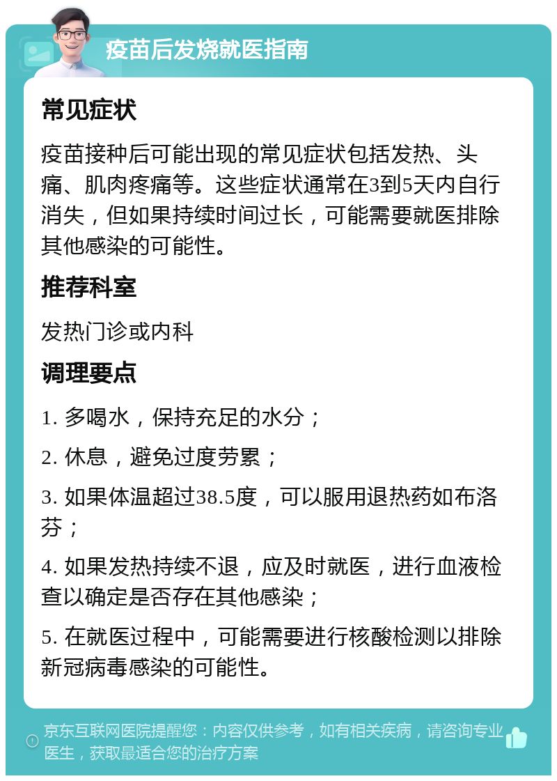 疫苗后发烧就医指南 常见症状 疫苗接种后可能出现的常见症状包括发热、头痛、肌肉疼痛等。这些症状通常在3到5天内自行消失，但如果持续时间过长，可能需要就医排除其他感染的可能性。 推荐科室 发热门诊或内科 调理要点 1. 多喝水，保持充足的水分； 2. 休息，避免过度劳累； 3. 如果体温超过38.5度，可以服用退热药如布洛芬； 4. 如果发热持续不退，应及时就医，进行血液检查以确定是否存在其他感染； 5. 在就医过程中，可能需要进行核酸检测以排除新冠病毒感染的可能性。