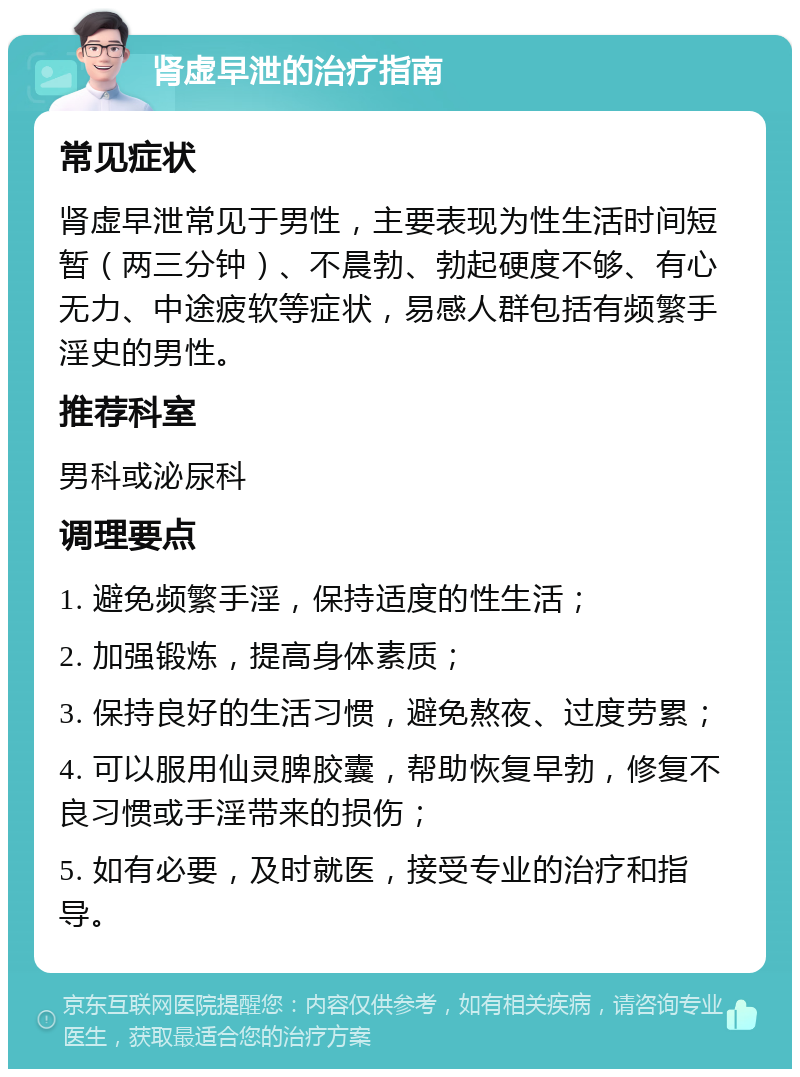 肾虚早泄的治疗指南 常见症状 肾虚早泄常见于男性，主要表现为性生活时间短暂（两三分钟）、不晨勃、勃起硬度不够、有心无力、中途疲软等症状，易感人群包括有频繁手淫史的男性。 推荐科室 男科或泌尿科 调理要点 1. 避免频繁手淫，保持适度的性生活； 2. 加强锻炼，提高身体素质； 3. 保持良好的生活习惯，避免熬夜、过度劳累； 4. 可以服用仙灵脾胶囊，帮助恢复早勃，修复不良习惯或手淫带来的损伤； 5. 如有必要，及时就医，接受专业的治疗和指导。