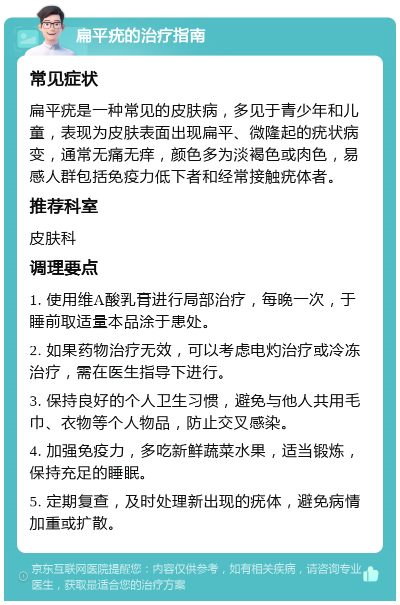 扁平疣的治疗指南 常见症状 扁平疣是一种常见的皮肤病，多见于青少年和儿童，表现为皮肤表面出现扁平、微隆起的疣状病变，通常无痛无痒，颜色多为淡褐色或肉色，易感人群包括免疫力低下者和经常接触疣体者。 推荐科室 皮肤科 调理要点 1. 使用维A酸乳膏进行局部治疗，每晚一次，于睡前取适量本品涂于患处。 2. 如果药物治疗无效，可以考虑电灼治疗或冷冻治疗，需在医生指导下进行。 3. 保持良好的个人卫生习惯，避免与他人共用毛巾、衣物等个人物品，防止交叉感染。 4. 加强免疫力，多吃新鲜蔬菜水果，适当锻炼，保持充足的睡眠。 5. 定期复查，及时处理新出现的疣体，避免病情加重或扩散。