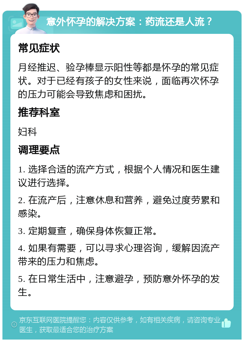 意外怀孕的解决方案：药流还是人流？ 常见症状 月经推迟、验孕棒显示阳性等都是怀孕的常见症状。对于已经有孩子的女性来说，面临再次怀孕的压力可能会导致焦虑和困扰。 推荐科室 妇科 调理要点 1. 选择合适的流产方式，根据个人情况和医生建议进行选择。 2. 在流产后，注意休息和营养，避免过度劳累和感染。 3. 定期复查，确保身体恢复正常。 4. 如果有需要，可以寻求心理咨询，缓解因流产带来的压力和焦虑。 5. 在日常生活中，注意避孕，预防意外怀孕的发生。