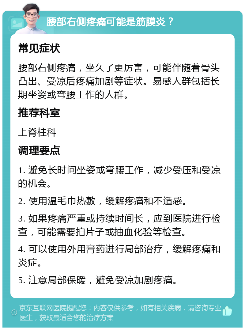 腰部右侧疼痛可能是筋膜炎？ 常见症状 腰部右侧疼痛，坐久了更厉害，可能伴随着骨头凸出、受凉后疼痛加剧等症状。易感人群包括长期坐姿或弯腰工作的人群。 推荐科室 上脊柱科 调理要点 1. 避免长时间坐姿或弯腰工作，减少受压和受凉的机会。 2. 使用温毛巾热敷，缓解疼痛和不适感。 3. 如果疼痛严重或持续时间长，应到医院进行检查，可能需要拍片子或抽血化验等检查。 4. 可以使用外用膏药进行局部治疗，缓解疼痛和炎症。 5. 注意局部保暖，避免受凉加剧疼痛。