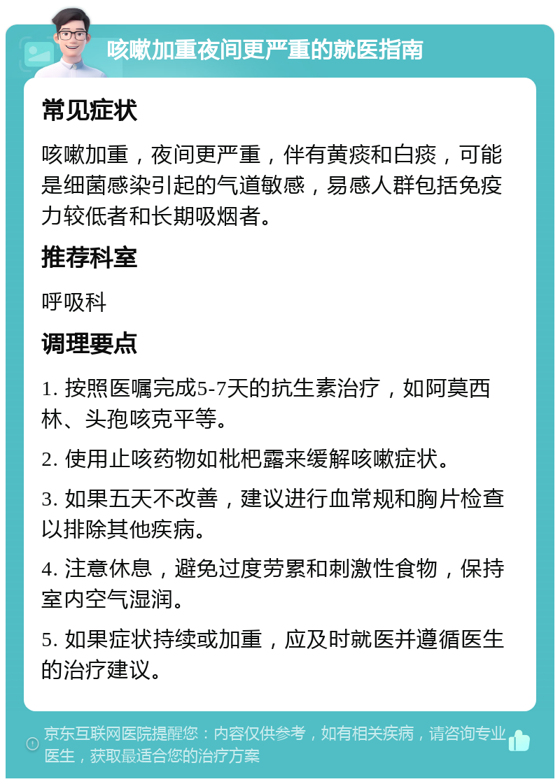 咳嗽加重夜间更严重的就医指南 常见症状 咳嗽加重，夜间更严重，伴有黄痰和白痰，可能是细菌感染引起的气道敏感，易感人群包括免疫力较低者和长期吸烟者。 推荐科室 呼吸科 调理要点 1. 按照医嘱完成5-7天的抗生素治疗，如阿莫西林、头孢咳克平等。 2. 使用止咳药物如枇杷露来缓解咳嗽症状。 3. 如果五天不改善，建议进行血常规和胸片检查以排除其他疾病。 4. 注意休息，避免过度劳累和刺激性食物，保持室内空气湿润。 5. 如果症状持续或加重，应及时就医并遵循医生的治疗建议。