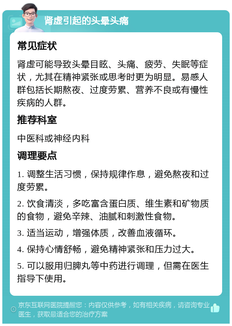 肾虚引起的头晕头痛 常见症状 肾虚可能导致头晕目眩、头痛、疲劳、失眠等症状，尤其在精神紧张或思考时更为明显。易感人群包括长期熬夜、过度劳累、营养不良或有慢性疾病的人群。 推荐科室 中医科或神经内科 调理要点 1. 调整生活习惯，保持规律作息，避免熬夜和过度劳累。 2. 饮食清淡，多吃富含蛋白质、维生素和矿物质的食物，避免辛辣、油腻和刺激性食物。 3. 适当运动，增强体质，改善血液循环。 4. 保持心情舒畅，避免精神紧张和压力过大。 5. 可以服用归脾丸等中药进行调理，但需在医生指导下使用。