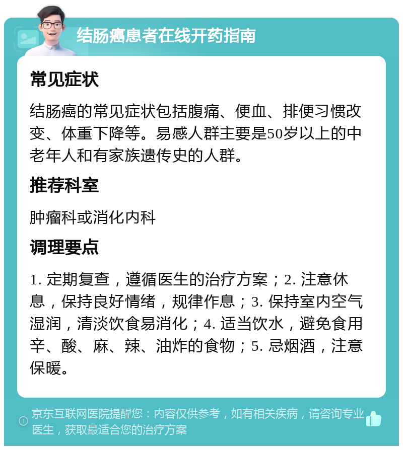 结肠癌患者在线开药指南 常见症状 结肠癌的常见症状包括腹痛、便血、排便习惯改变、体重下降等。易感人群主要是50岁以上的中老年人和有家族遗传史的人群。 推荐科室 肿瘤科或消化内科 调理要点 1. 定期复查，遵循医生的治疗方案；2. 注意休息，保持良好情绪，规律作息；3. 保持室内空气湿润，清淡饮食易消化；4. 适当饮水，避免食用辛、酸、麻、辣、油炸的食物；5. 忌烟酒，注意保暖。