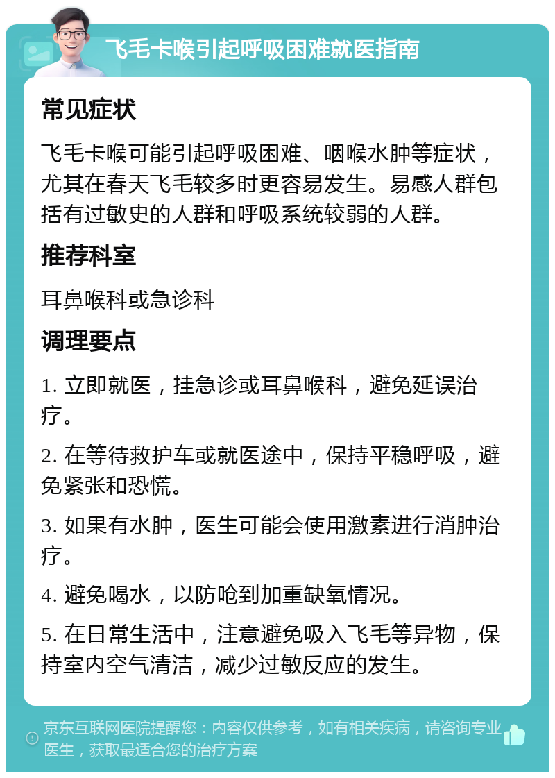 飞毛卡喉引起呼吸困难就医指南 常见症状 飞毛卡喉可能引起呼吸困难、咽喉水肿等症状，尤其在春天飞毛较多时更容易发生。易感人群包括有过敏史的人群和呼吸系统较弱的人群。 推荐科室 耳鼻喉科或急诊科 调理要点 1. 立即就医，挂急诊或耳鼻喉科，避免延误治疗。 2. 在等待救护车或就医途中，保持平稳呼吸，避免紧张和恐慌。 3. 如果有水肿，医生可能会使用激素进行消肿治疗。 4. 避免喝水，以防呛到加重缺氧情况。 5. 在日常生活中，注意避免吸入飞毛等异物，保持室内空气清洁，减少过敏反应的发生。