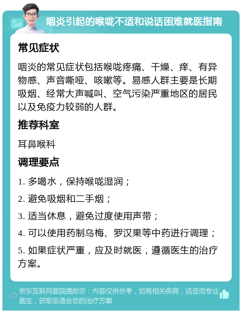 咽炎引起的喉咙不适和说话困难就医指南 常见症状 咽炎的常见症状包括喉咙疼痛、干燥、痒、有异物感、声音嘶哑、咳嗽等。易感人群主要是长期吸烟、经常大声喊叫、空气污染严重地区的居民以及免疫力较弱的人群。 推荐科室 耳鼻喉科 调理要点 1. 多喝水，保持喉咙湿润； 2. 避免吸烟和二手烟； 3. 适当休息，避免过度使用声带； 4. 可以使用药制乌梅、罗汉果等中药进行调理； 5. 如果症状严重，应及时就医，遵循医生的治疗方案。