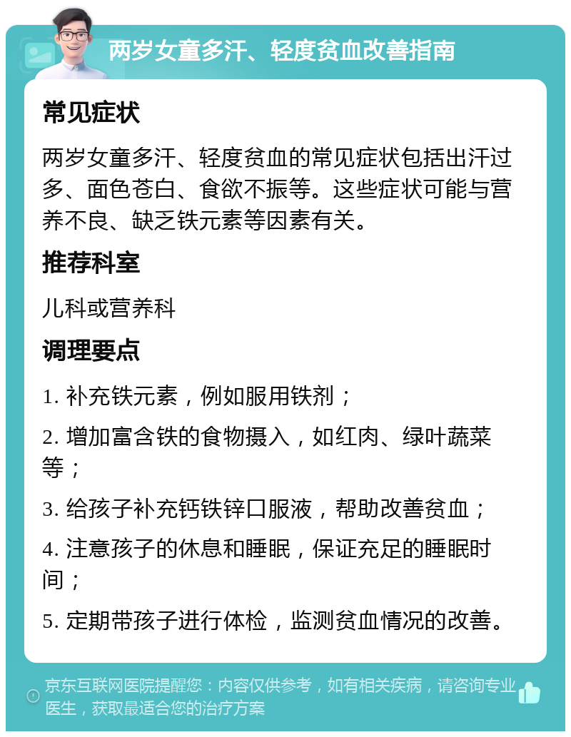 两岁女童多汗、轻度贫血改善指南 常见症状 两岁女童多汗、轻度贫血的常见症状包括出汗过多、面色苍白、食欲不振等。这些症状可能与营养不良、缺乏铁元素等因素有关。 推荐科室 儿科或营养科 调理要点 1. 补充铁元素，例如服用铁剂； 2. 增加富含铁的食物摄入，如红肉、绿叶蔬菜等； 3. 给孩子补充钙铁锌口服液，帮助改善贫血； 4. 注意孩子的休息和睡眠，保证充足的睡眠时间； 5. 定期带孩子进行体检，监测贫血情况的改善。