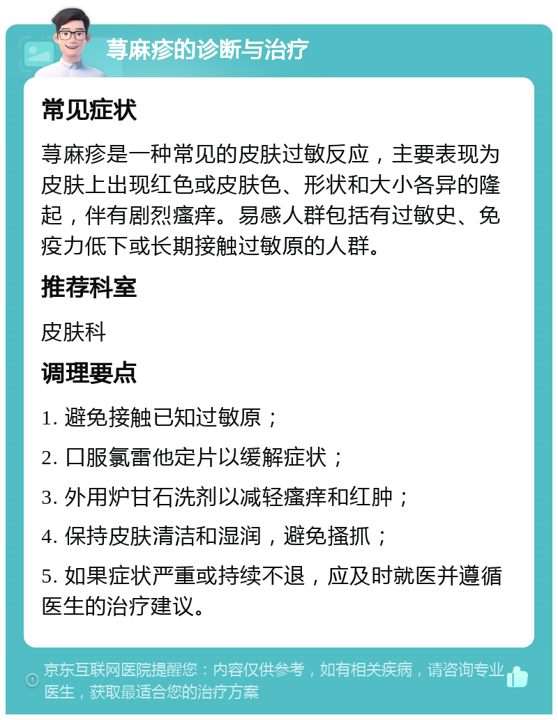 荨麻疹的诊断与治疗 常见症状 荨麻疹是一种常见的皮肤过敏反应，主要表现为皮肤上出现红色或皮肤色、形状和大小各异的隆起，伴有剧烈瘙痒。易感人群包括有过敏史、免疫力低下或长期接触过敏原的人群。 推荐科室 皮肤科 调理要点 1. 避免接触已知过敏原； 2. 口服氯雷他定片以缓解症状； 3. 外用炉甘石洗剂以减轻瘙痒和红肿； 4. 保持皮肤清洁和湿润，避免搔抓； 5. 如果症状严重或持续不退，应及时就医并遵循医生的治疗建议。