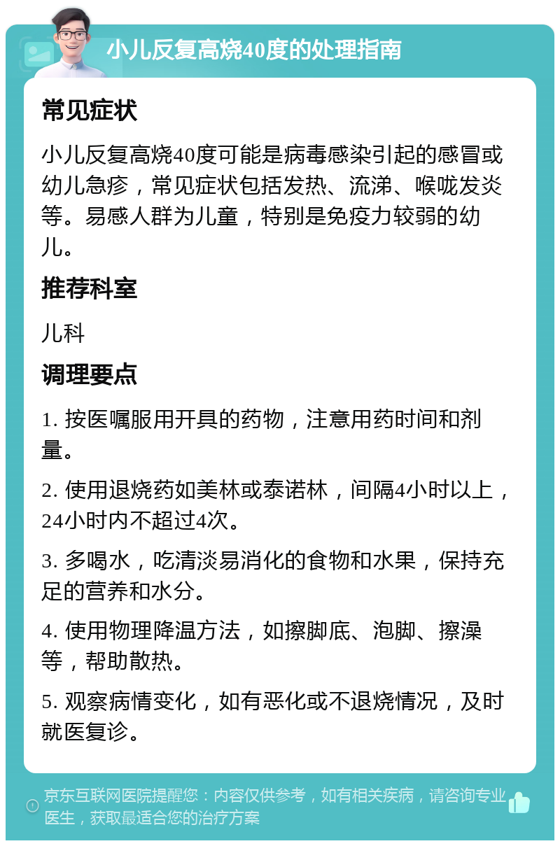 小儿反复高烧40度的处理指南 常见症状 小儿反复高烧40度可能是病毒感染引起的感冒或幼儿急疹，常见症状包括发热、流涕、喉咙发炎等。易感人群为儿童，特别是免疫力较弱的幼儿。 推荐科室 儿科 调理要点 1. 按医嘱服用开具的药物，注意用药时间和剂量。 2. 使用退烧药如美林或泰诺林，间隔4小时以上，24小时内不超过4次。 3. 多喝水，吃清淡易消化的食物和水果，保持充足的营养和水分。 4. 使用物理降温方法，如擦脚底、泡脚、擦澡等，帮助散热。 5. 观察病情变化，如有恶化或不退烧情况，及时就医复诊。