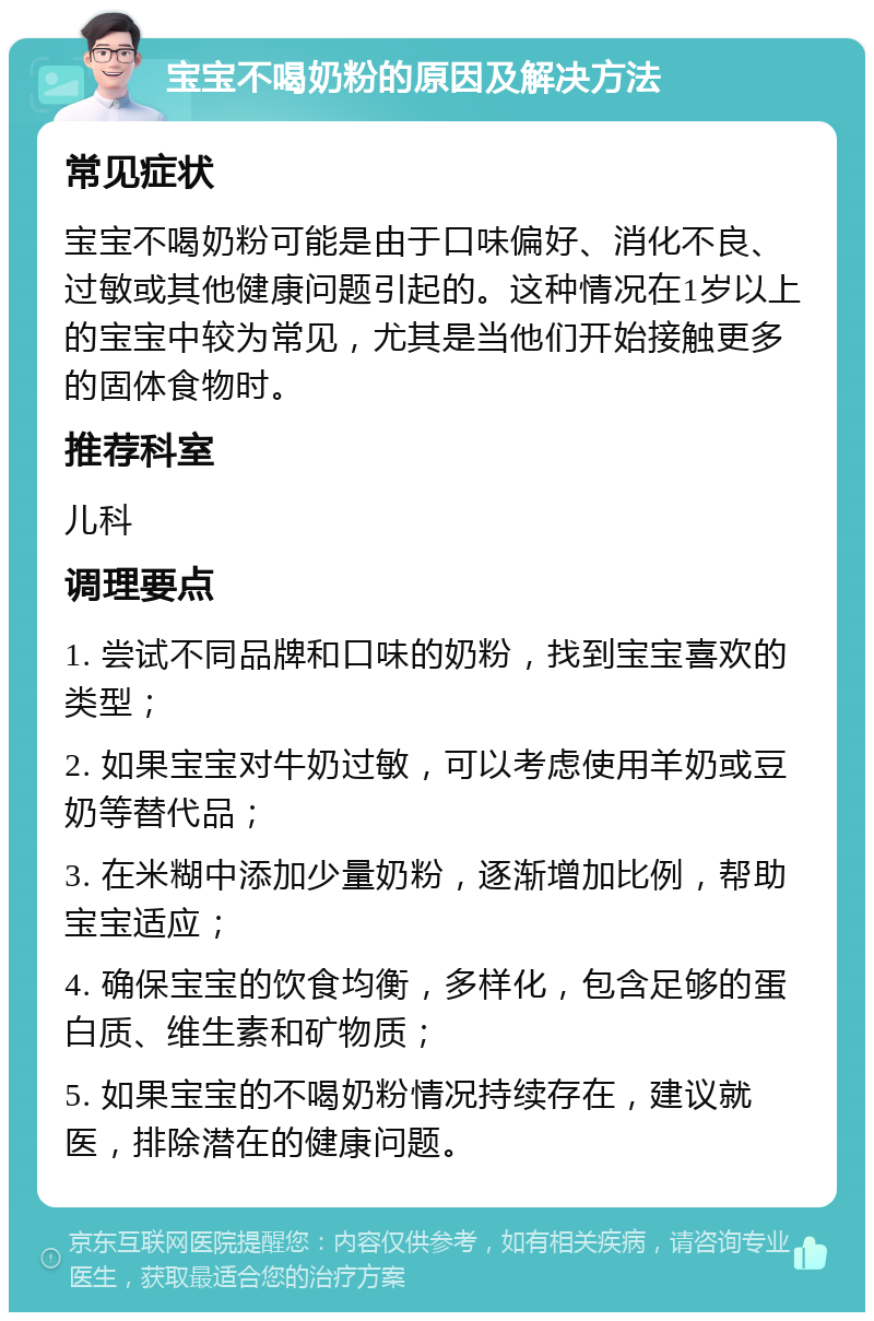 宝宝不喝奶粉的原因及解决方法 常见症状 宝宝不喝奶粉可能是由于口味偏好、消化不良、过敏或其他健康问题引起的。这种情况在1岁以上的宝宝中较为常见，尤其是当他们开始接触更多的固体食物时。 推荐科室 儿科 调理要点 1. 尝试不同品牌和口味的奶粉，找到宝宝喜欢的类型； 2. 如果宝宝对牛奶过敏，可以考虑使用羊奶或豆奶等替代品； 3. 在米糊中添加少量奶粉，逐渐增加比例，帮助宝宝适应； 4. 确保宝宝的饮食均衡，多样化，包含足够的蛋白质、维生素和矿物质； 5. 如果宝宝的不喝奶粉情况持续存在，建议就医，排除潜在的健康问题。