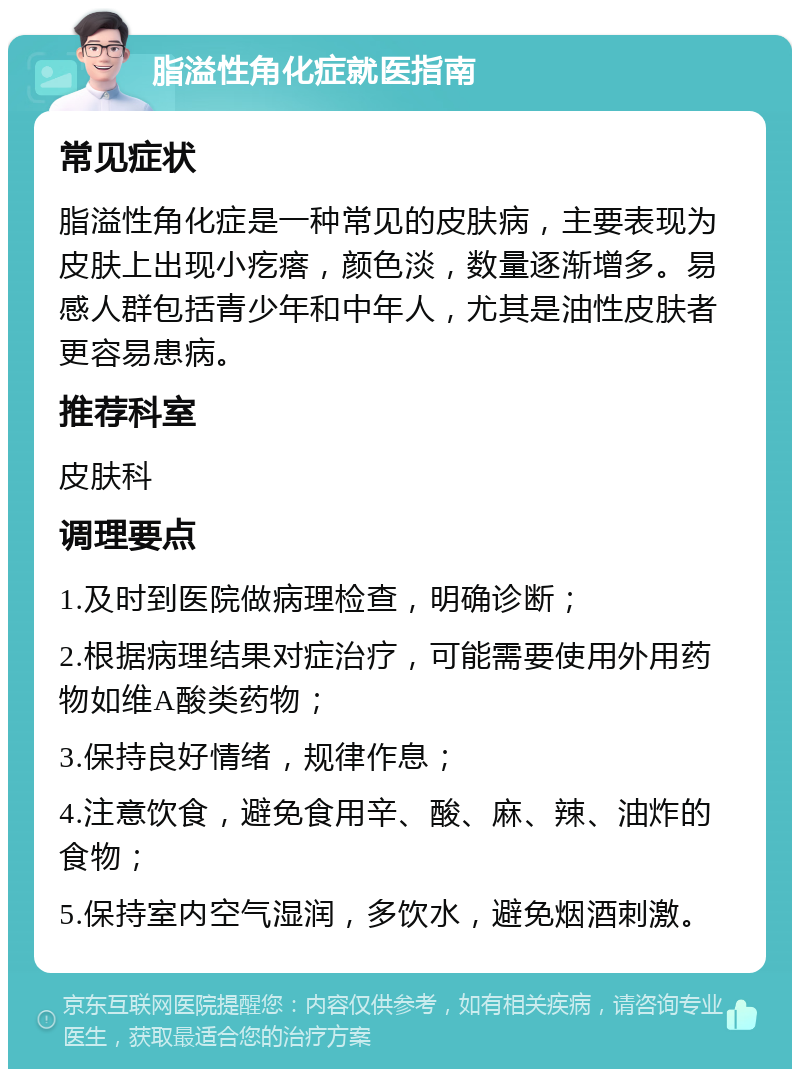 脂溢性角化症就医指南 常见症状 脂溢性角化症是一种常见的皮肤病，主要表现为皮肤上出现小疙瘩，颜色淡，数量逐渐增多。易感人群包括青少年和中年人，尤其是油性皮肤者更容易患病。 推荐科室 皮肤科 调理要点 1.及时到医院做病理检查，明确诊断； 2.根据病理结果对症治疗，可能需要使用外用药物如维A酸类药物； 3.保持良好情绪，规律作息； 4.注意饮食，避免食用辛、酸、麻、辣、油炸的食物； 5.保持室内空气湿润，多饮水，避免烟酒刺激。