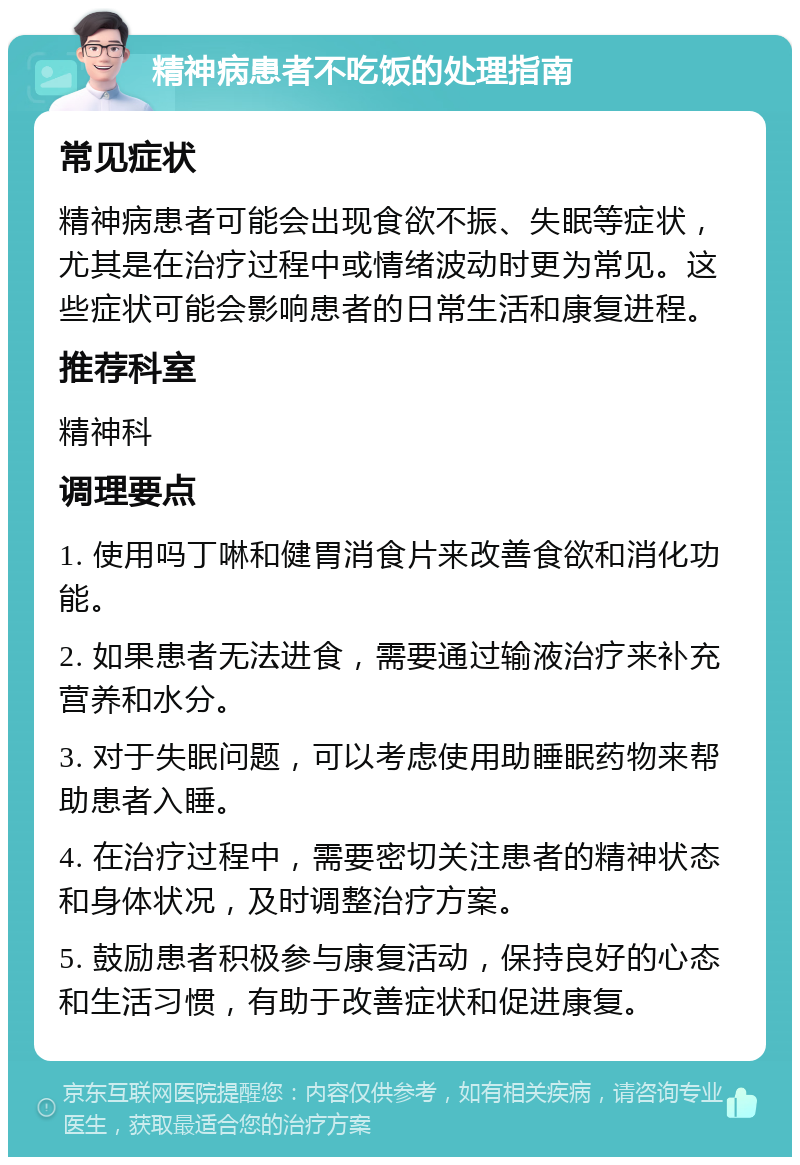 精神病患者不吃饭的处理指南 常见症状 精神病患者可能会出现食欲不振、失眠等症状，尤其是在治疗过程中或情绪波动时更为常见。这些症状可能会影响患者的日常生活和康复进程。 推荐科室 精神科 调理要点 1. 使用吗丁啉和健胃消食片来改善食欲和消化功能。 2. 如果患者无法进食，需要通过输液治疗来补充营养和水分。 3. 对于失眠问题，可以考虑使用助睡眠药物来帮助患者入睡。 4. 在治疗过程中，需要密切关注患者的精神状态和身体状况，及时调整治疗方案。 5. 鼓励患者积极参与康复活动，保持良好的心态和生活习惯，有助于改善症状和促进康复。