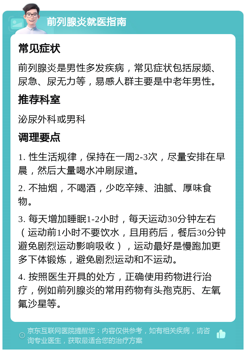 前列腺炎就医指南 常见症状 前列腺炎是男性多发疾病，常见症状包括尿频、尿急、尿无力等，易感人群主要是中老年男性。 推荐科室 泌尿外科或男科 调理要点 1. 性生活规律，保持在一周2-3次，尽量安排在早晨，然后大量喝水冲刷尿道。 2. 不抽烟，不喝酒，少吃辛辣、油腻、厚味食物。 3. 每天增加睡眠1-2小时，每天运动30分钟左右（运动前1小时不要饮水，且用药后，餐后30分钟避免剧烈运动影响吸收），运动最好是慢跑加更多下体锻炼，避免剧烈运动和不运动。 4. 按照医生开具的处方，正确使用药物进行治疗，例如前列腺炎的常用药物有头孢克肟、左氧氟沙星等。