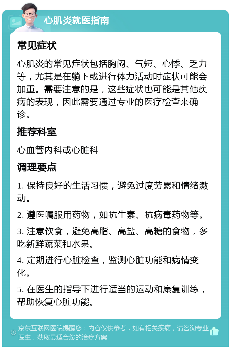 心肌炎就医指南 常见症状 心肌炎的常见症状包括胸闷、气短、心悸、乏力等，尤其是在躺下或进行体力活动时症状可能会加重。需要注意的是，这些症状也可能是其他疾病的表现，因此需要通过专业的医疗检查来确诊。 推荐科室 心血管内科或心脏科 调理要点 1. 保持良好的生活习惯，避免过度劳累和情绪激动。 2. 遵医嘱服用药物，如抗生素、抗病毒药物等。 3. 注意饮食，避免高脂、高盐、高糖的食物，多吃新鲜蔬菜和水果。 4. 定期进行心脏检查，监测心脏功能和病情变化。 5. 在医生的指导下进行适当的运动和康复训练，帮助恢复心脏功能。